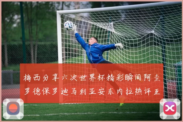 梅西分享六次世界杯精彩瞬间阿圭罗德保罗迪马利亚安东内拉热评互动