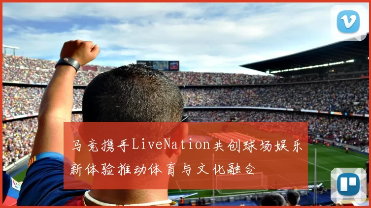 马竞携手LiveNation共创球场娱乐新体验推动体育与文化融合