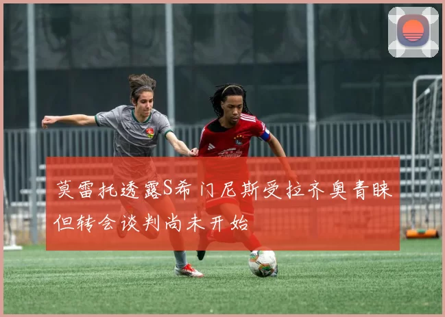 莫雷托透露S希门尼斯受拉齐奥青睐但转会谈判尚未开始