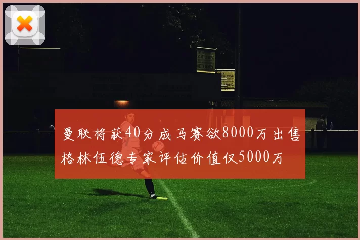 曼联将获40分成马赛欲8000万出售格林伍德专家评估价值仅5000万