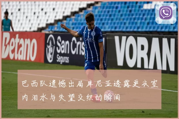 巴西队遗憾出局库尼亚透露更衣室内泪水与失望交织的瞬间