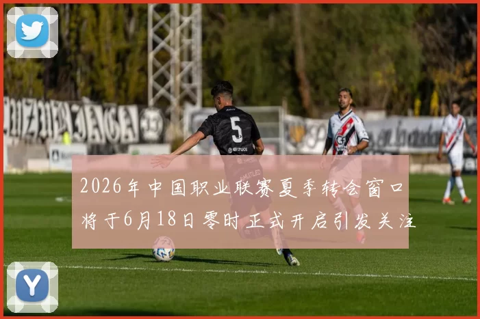 2026年中国职业联赛夏季转会窗口将于6月18日零时正式开启引发关注