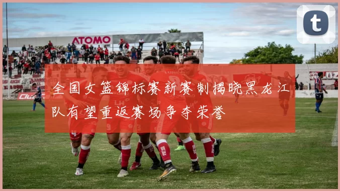 全国女篮锦标赛新赛制揭晓黑龙江队有望重返赛场争夺荣誉