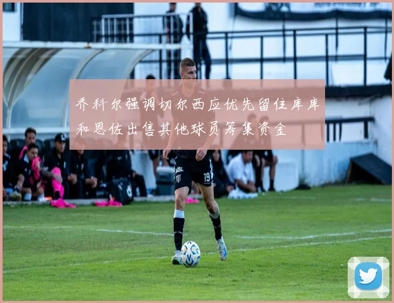 乔科尔强调切尔西应优先留住库库和恩佐出售其他球员筹集资金