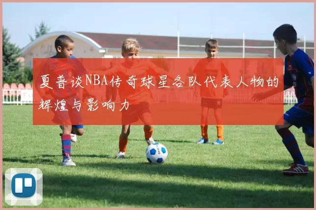 夏普谈NBA传奇球星各队代表人物的辉煌与影响力