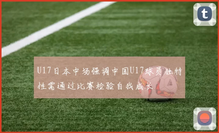 U17日本中场强调中国U17球员独特性需通过比赛检验自我成长