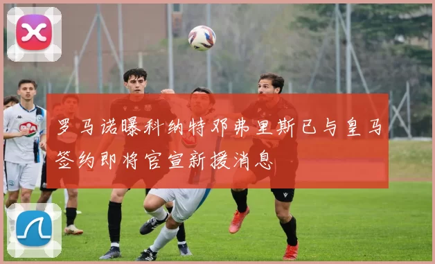 罗马诺曝科纳特邓弗里斯已与皇马签约即将官宣新援消息