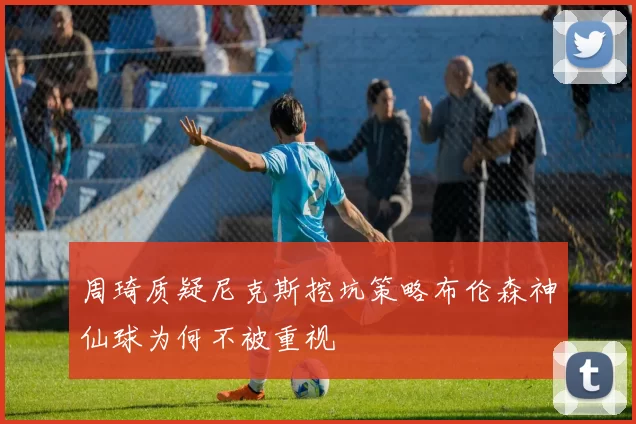周琦质疑尼克斯挖坑策略布伦森神仙球为何不被重视