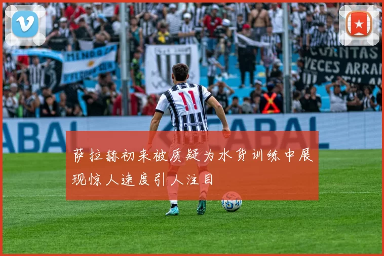 萨拉赫初来被质疑为水货训练中展现惊人速度引人注目