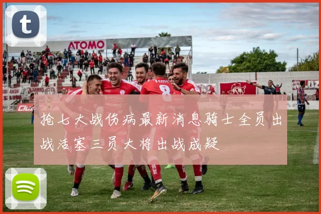 抢七大战伤病最新消息骑士全员出战活塞三员大将出战成疑