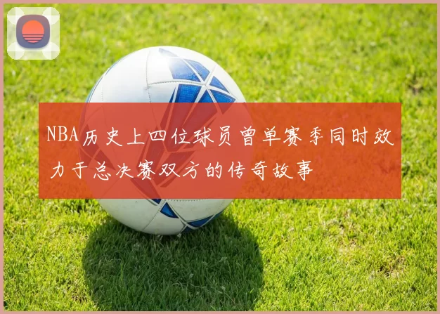 NBA历史上四位球员曾单赛季同时效力于总决赛双方的传奇故事