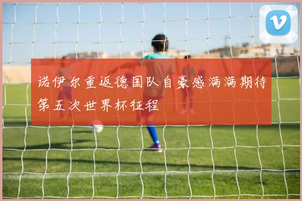 诺伊尔重返德国队自豪感满满期待第五次世界杯征程