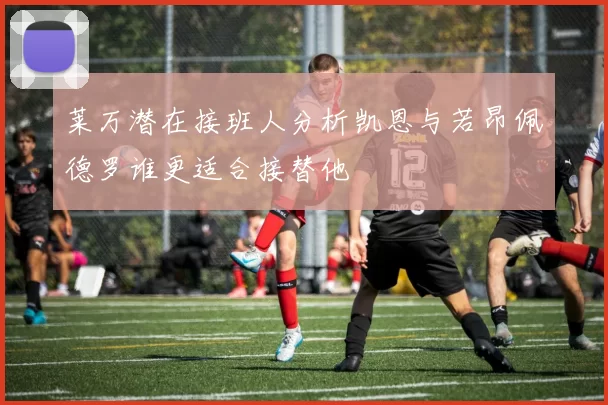 莱万潜在接班人分析凯恩与若昂佩德罗谁更适合接替他