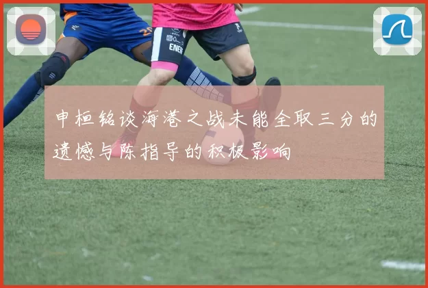 申桓铭谈海港之战未能全取三分的遗憾与陈指导的积极影响
