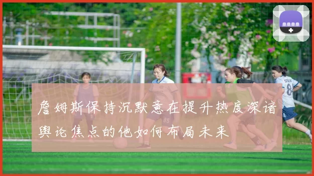 詹姆斯保持沉默意在提升热度深谙舆论焦点的他如何布局未来
