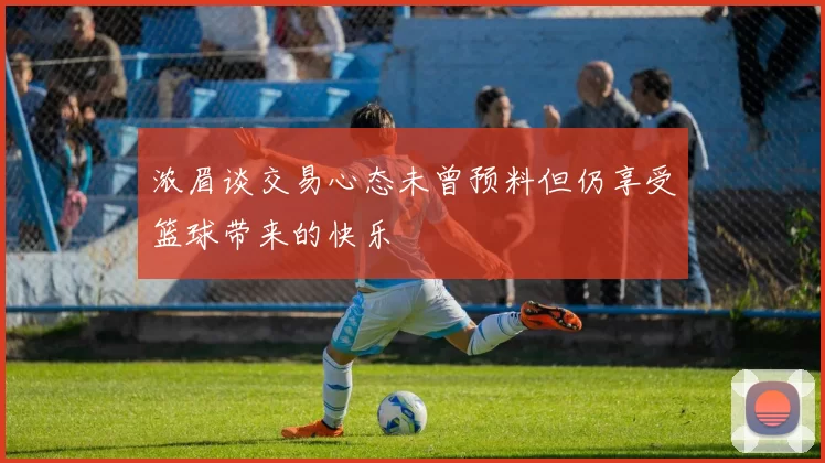 浓眉谈交易心态未曾预料但仍享受篮球带来的快乐